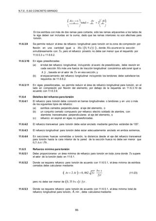 N.T.E. E.60 CONCRETO ARMADO
86
 A(v  t) 
total 
Av
 2
 At
 s  s  s 
   
En los estribos con más de dos ramas para cortante, sólo las ramas adyacentes a los lados de
la viga deben ser incluidas en la suma, dado que las ramas interiores no son efectivas para
torsión.
11.6.3.9 Se permite reducir el área de refuerzo longitudinal para torsión en la zona de compresión por
flexión en una cantidad igual a Mu / 0, 9 d fy  , donde Mu ocurre en la sección
simultáneamente con Tu, pero el refuerzo provisto no debe ser menor que el requerido por
11.6.5.3 u 11.6.6.2.
11.6.3.10 En vigas preesforzadas:
(a) el total del refuerzo longitudinal, incluyendo el acero de preesforzado, debe resistir en
cada sección Mu más una fuerza de tracción longitudinal concéntrica adicional igual a
A fy , basada en el valor de Tu en esa sección, y
(b) el espaciamiento del refuerzo longitudinal incluyendo los tendones debe satisfacer los
requisitos de 11.6.6.2.
11.6.3.11 En vigas preesforzadas, se permite reducir el área de refuerzo longitudinal para torsión, en el
lado en compresión por flexión del elemento, por debajo de la requerida en 11.6.3.10 de
acuerdo con 11.6.3.9.
11.6.4 Detalles del refuerzo para torsión
11.6.4.1 El refuerzo para torsión debe consistir en barras longitudinales o tendones y en uno o más
de los siguientes tipos de refuerzo:
(a) estribos cerrados perpendiculares al eje del elemento, o
(b) un conjunto cerrado compuesto por refuerzo electro soldado de alambre, con
alambres transversales perpendiculares al eje del elemento, o
(c) refuerzo en espiral en vigas no preesforzadas.
11.6.4.2 El refuerzo transversal para torsión debe estar anclado mediante ganchos estándar de 135°.
11.6.4.3 El refuerzo longitudinal para torsión debe estar adecuadamente anclado en ambos extremos.
11.6.4.4 En secciones huecas sometidas a torsión, la distancia desde el eje del refuerzo transversal
para torsión hasta la cara interior de la pared de la sección hueca no debe ser menor que
0,5 Aoh / Ph .
11.6.5 Refuerzo mínimo para torsión
11.6.5.1 Debe proporcionarse un área mínima de refuerzo para torsión en toda zona donde Tu supere
el valor de la torsión dado en 11.6.1.
11.6.5.2 Donde se requiera refuerzo para torsión de acuerdo con 11.6.5.1, el área mínima de estribos
cerrados debe calcularse mediante:
 Av  2 At   0, 062
pero no debe ser menor de 0, 35 bw s / fyt .
bw s
fyt
(11-23)
11.6.5.3 Donde se requiera refuerzo para torsión de acuerdo con 11.6.5.1, el área mínima total de
refuerzo longitudinal para torsión, A,min , debe calcularse mediante:
f c

 