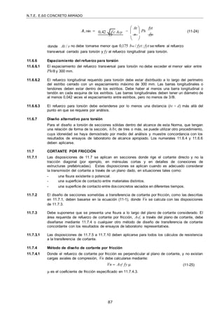 N.T.E. E.60 CONCRETO ARMADO
87
0,42 f c
 Acp
A, min  
 At 
Ph
fyt
(11-24)
fy

s

fy
donde
 
At / s no debe tomarse menor que 0,175 bw / fyt ; fyt se refiere al refuerzo
transversal cerrado para torsión y fy al refuerzo longitudinal para torsión.
11.6.6 Espaciamiento del refuerzo para torsión
11.6.6.1 El espaciamiento del refuerzo transversal para torsión no debe exceder el menor valor entre
Ph/8 y 300 mm.
11.6.6.2 El refuerzo longitudinal requerido para torsión debe estar distribuido a lo largo del perímetro
del estribo cerrado con un espaciamiento máximo de 300 mm. Las barras longitudinales o
tendones deben estar dentro de los estribos. Debe haber al menos una barra longitudinal o
tendón en cada esquina de los estribos. Las barras longitudinales deben tener un diámetro de
al menos 0,042 veces el espaciamiento entre estribos, pero no menos de 3/8‖.
11.6.6.3 El refuerzo para torsión debe extenderse por lo menos una distancia (bt + d) más allá del
punto en que se requiera por análisis.
11.6.7 Diseño alternativo para torsión
Para el diseño a torsión de secciones sólidas dentro del alcance de esta Norma, que tengan
una relación de forma de la sección, h/bt, de tres o más, se puede utilizar otro procedimiento,
cuya idoneidad se haya demostrado por medio del análisis y muestre concordancia con los
resultados de ensayos de laboratorio de alcance apropiado. Los numerales 11.6.4 y 11.6.6
deben aplicarse.
11.7 CORTANTE POR FRICCIÓN
11.7.1 Las disposiciones de 11.7 se aplican en secciones donde rige el cortante directo y no la
tracción diagonal (por ejemplo, en ménsulas cortas y en detalles de conexiones de
estructuras prefabricadas). Estas disposiciones se aplican cuando es adecuado considerar
la transmisión del cortante a través de un plano dado, en situaciones tales como:
- una fisura existente o potencial.
- una superficie de contacto entre materiales distintos.
- una superficie de contacto entre dosconcretos vaciados en diferentes tiempos.
11.7.2 El diseño de secciones sometidas a transferencia de cortante por fricción, como las descritas
en 11.7.1, deben basarse en la ecuación (11-1), donde Vn se calcula con las disposiciones
de 11.7.3.
11.7.3 Debe suponerse que se presenta una fisura a lo largo del plano de cortante considerado. El
área requerida de refuerzo de cortante por fricción, Avf, a través del plano de cortante, debe
diseñarse mediante 11.7.4 o cualquier otro método de diseño de transferencia de cortante
concordante con los resultados de ensayos de laboratorio representativos.
11.7.3.1 Las disposiciones de 11.7.5 a 11.7.10 deben aplicarse para todos los cálculos de resistencia
a la transferencia de cortante.
11.7.4 Método de diseño de cortante por fricción
11.7.4.1 Donde el refuerzo de cortante por fricción es perpendicular al plano de cortante, y no existan
cargas axiales de compresión, Vn debe calcularse mediante:
Vn  Avf fy  (11-25)
µ es el coeficiente de fricción especificado en 11.7.4.3.
 