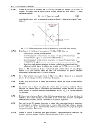 N.T.E. E.60 CONCRETO ARMADO
88

11.7.4.2 Cuando el refuerzo de cortante por fricción está inclinado en relación con el plano de
cortante, de manera que la fuerza cortante produce tracción en dicho refuerzo, Vn debe
calcularse mediante:
Vn  Avf fy  sen   cos (11-26)
α es el ángulo menor entre el refuerzo de cortante por fricción y el plano de cortante (Figura
11.7.4.2).
Fig. 11.7.4.2 Refuerzo de cortante por fricción inclinado con respecto a la fisura supuesta.
11.7.4.3 El coeficiente de fricción  en las ecuaciones (11-25) y (11-26) debe ser:
- Para concreto colocado monolíticamente........................................................ 1,4
- Concreto colocado contra concreto endurecido con la superficie de contacto
intencionalmente rugosa tal como se especifica en 11.7.9................................1,0
- Concreto colocado contra concreto endurecido con la superficie de contacto no
intencionalmente rugosa............................................................................... 0,6
- Concreto anclado a acero estructural laminado mediante conectores (studs) con
cabeza o mediante barras de refuerzo que cumplan con 11.7.10..................... 0,7
donde  = 1,0 para concreto de peso normal; 0,85 para concreto liviano con arena de peso
normal y 0,75 para concreto liviano en todos sus componentes. Se permite interpolar
linealmente si se emplea sustitución parcial de arena.
11.7.5 Vn no debe tomarse mayor que el menor de 0,2 f’c Ac y 5,5 Ac , donde Ac es el área de la
sección de concreto que resiste la transferencia de cortante.
11.7.6 El valor de fy utilizado para el diseño del refuerzo de cortante por fricción no debe exceder
420 MPa.
11.7.7 La tracción neta a través del plano de cortante debe ser resistida mediante refuerzo
adicional. Se permite tomar la compresión neta permanente a través del plano de cortante
como aditiva a la fuerza en el refuerzo de cortante por fricción, Avf fy, al calcular el refuerzo
Avf requerido.
11.7.8 El refuerzo de cortante por fricción debe distribuirse apropiadamente a lo largo del plano de
cortante y debe estar anclado para desarrollar fy en ambos lados mediante una longitud
embebida en el concreto, ganchos o soldadura a dispositivos especiales.
11.7.9 Para los fines de 11.7, cuando el concreto se coloca sobre concreto previamente endurecido,
la interfaz donde se produce la transferencia de cortante debe estar limpia y libre de lechada.
Cuando  se supone igual a 1,0 la interfaz debe hacerse rugosa con una amplitud completa
de aproximadamente 6 mm o más.
11.7.10 Cuando el cortante se transfiere entre acero laminado y concreto empleando conectores con
cabeza o barras de refuerzo soldadas, el acero debe estar limpio y sin pintura.
 
