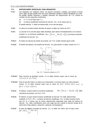 N.T.E. E.60 CONCRETO ARMADO
90
11.9 DISPOSICIONES ESPECIALES PARA BRAQUETES
11.9.1 Los braquetes son voladizos cortos, de sección constante o variable, que tienden a actuar
como vigas de gran peralte más que como elementos esbeltos a flexión diseñados por corte.
Se pueden diseñar ménsulas y cartelas utilizando las disposiciones de 11.9, cuando se
cumplan las dos siguientes condiciones:
(a) av /d, no es mayor que 1, y
(b) La fuerza amplificada horizontal de tracción, Nuc, no es mayor que Vu.
El peralte efectivo, d, debe ser determinado en la cara del apoyo.
11.9.2 La altura en el borde exterior del área de apoyo no debe ser menor de 0,5 d.
11.9.3 La sección en la cara del apoyo debe diseñarse para resistir simultáneamente con la fuerza
cortante Vu, un momento amplificado
amplificada de tracción, Nuc.
Mu  
Vu av

Nuc h  d 
 y una fuerza horizontal
11.9.3.1 En todos los cálculos de diseño de acuerdo con 11.9,  debe tomarse igual a 0,85.
11.9.3.2 El diseño del refuerzo de cortante por fricción, Avf, para resistir Vu debe cumplir con 11.7.
Fig. 11.9 Notación utilizada en 11.9
11.9.3.2.1 Para concreto de densidad normal, Vn no debe tomarse mayor que el menor de
0,2 f c
 bw d ó 5, 5 bwd .
11.9.3.2.2 Para el concreto liviano en todos sus componentes o concreto liviano con arena de peso
normal, Vn no debe tomarse mayor que el menor de 0, 2  0,07av / d  f c

5, 5  1, 9 av / d  bw d .
bw d ó
11.9.3.3 El refuerzo Af para resistir el momento amplificado
calcularse de acuerdo con 10.2 y 10.3.
Mu  
Vu av  Nuc h  d 
 debe
11.9.3.4 El refuerzo An para resistir la fuerza amplificada de tracción Nuc debe determinarse
mediante:  An fy  Nuc . La fuerza de tracción amplificada, Nuc, no debe tomarse menor
que 0,2 Vu a menos que se tomen disposiciones especiales para evitar las fuerzas de
tracción. Nuc debe considerarse como una carga viva aún cuando la tracción resulte de la
restricción al flujo plástico, retracción o variación de temperatura.
11.9.3.5 El área del refuerzo principal de tracción, Asc, no debe ser menor que la mayor entre
(Af + An) y
 2
Avf  An

.
 3 
 
 
