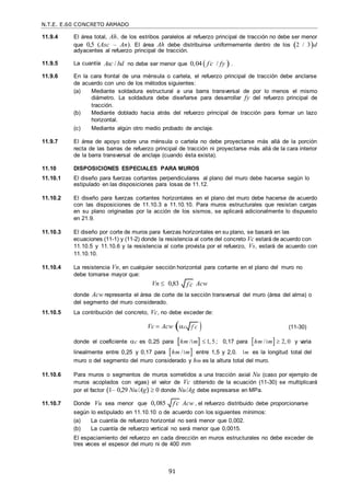 N.T.E. E.60 CONCRETO ARMADO
91
f c

f c

11.9.4 El área total, Ah, de los estribos paralelos al refuerzo principal de tracción no debe ser menor
que 0,5 (Asc – An). El área Ah debe distribuirse uniformemente dentro de los 2 / 3d
adyacentes al refuerzo principal de tracción.
11.9.5 La cuantía Asc / bd no debe ser menor que 0,04  f c
 / fy  .
11.9.6 En la cara frontal de una ménsula o cartela, el refuerzo principal de tracción debe anclarse
de acuerdo con uno de los métodos siguientes:
(a) Mediante soldadura estructural a una barra transversal de por lo menos el mismo
diámetro. La soldadura debe diseñarse para desarrollar fy del refuerzo principal de
tracción.
(b) Mediante doblado hacia atrás del refuerzo principal de tracción para formar un lazo
horizontal.
(c) Mediante algún otro medio probado de anclaje.
11.9.7 El área de apoyo sobre una ménsula o cartela no debe proyectarse más allá de la porción
recta de las barras de refuerzo principal de tracción ni proyectarse más allá de la cara interior
de la barra transversal de anclaje (cuando ésta exista).
11.10 DISPOSICIONES ESPECIALES PARA MUROS
11.10.1 El diseño para fuerzas cortantes perpendiculares al plano del muro debe hacerse según lo
estipulado en las disposiciones para losas de 11.12.
11.10.2 El diseño para fuerzas cortantes horizontales en el plano del muro debe hacerse de acuerdo
con las disposiciones de 11.10.3 a 11.10.10. Para muros estructurales que resistan cargas
en su plano originadas por la acción de los sismos, se aplicará adicionalmente lo dispuesto
en 21.9.
11.10.3 El diseño por corte de muros para fuerzas horizontales en su plano, se basará en las
ecuaciones (11-1) y (11-2) donde la resistencia al corte del concreto Vc estará de acuerdo con
11.10.5 y 11.10.6 y la resistencia al corte provista por el refuerzo, Vs, estará de acuerdo con
11.10.10.
11.10.4 La resistencia Vn, en cualquier sección horizontal para cortante en el plano del muro no
debe tomarse mayor que:
Vn  0,83 Acw
donde Acw representa el área de corte de la sección transversal del muro (área del alma) o
del segmento del muro considerado.
11.10.5 La contribución del concreto, Vc, no debe exceder de:
Vc  Acw c 

(11-30)
donde el coeficiente c es 0,25 para hm / m  1, 5; 0,17 para hm / m 2, 0 y varia
linealmente entre 0,25 y 0,17 para hm / m entre 1,5 y 2,0. m es la longitud total del
muro o del segmento del muro considerado y hm es la altura total del muro.
11.10.6 Para muros o segmentos de muros sometidos a una tracción axial Nu (caso por ejemplo de
muros acoplados con vigas) el valor de Vc obtenido de la ecuación (11-30) se multiplicará
por el factor (1– 0,29 Nu/Ag)  0 donde Nu/Ag debe expresarse en MPa.
11.10.7 Donde Vu sea menor que 0,085 Acw , el refuerzo distribuido debe proporcionarse
según lo estipulado en 11.10.10 o de acuerdo con los siguientes mínimos:
(a) La cuantía de refuerzo horizontal no será menor que 0,002.
(b) La cuantía de refuerzo vertical no será menor que 0,0015.
El espaciamiento del refuerzo en cada dirección en muros estructurales no debe exceder de
tres veces el espesor del muro ni de 400 mm
f c

 