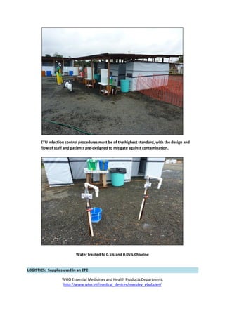 ETU infection control procedures must be of the highest standard, with the design and
flow of staff and patients pre-designed to mitigate against contamination.
Water treated to 0.5% and 0.05% Chlorine
LOGISTICS: Supplies used in an ETC
WHO Essential Medicines and Health Products Department:
http://www.who.int/medical_devices/meddev_ebola/en/
 