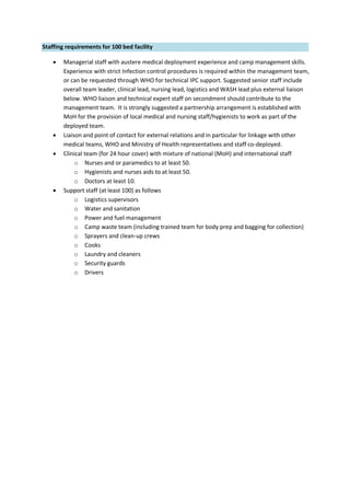 Staffing requirements for 100 bed facility
 Managerial staff with austere medical deployment experience and camp management skills.
Experience with strict Infection control procedures is required within the management team,
or can be requested through WHO for technical IPC support. Suggested senior staff include
overall team leader, clinical lead, nursing lead, logistics and WASH lead plus external liaison
below. WHO liaison and technical expert staff on secondment should contribute to the
management team. It is strongly suggested a partnership arrangement is established with
MoH for the provision of local medical and nursing staff/hygienists to work as part of the
deployed team.
 Liaison and point of contact for external relations and in particular for linkage with other
medical teams, WHO and Ministry of Health representatives and staff co-deployed.
 Clinical team (for 24 hour cover) with mixture of national (MoH) and international staff
o Nurses and or paramedics to at least 50.
o Hygienists and nurses aids to at least 50.
o Doctors at least 10.
 Support staff (at least 100) as follows
o Logistics supervisors
o Water and sanitation
o Power and fuel management
o Camp waste team (including trained team for body prep and bagging for collection)
o Sprayers and clean-up crews
o Cooks
o Laundry and cleaners
o Security guards
o Drivers
 