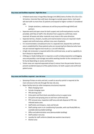 Key areas and facilities required: High Risk Area
o 4 Patient ward areas in large Mass Storage Unit (MSU) tents of either 24 x 10 or 32 x
10 metres. Concrete floor with basic drainage to outside spoon drains. Each ward
will start with no more than 25 patients and expand to higher numbers if considered
safe.
 Simple stretchers, mattresses etc will be procured through WHO and
partners
o Separate ward and open areas for both suspect and confirmed patients must be
provided, with flow of staff in the direction from suspect to confirmed, never
reversed. All waste and other materials must move in this same direction.
o Separate latrines, showers, laundry and rest/recreation areas are required in both
suspect and confirmed areas, without cross-over of patients.
o It is recommended a convalescent area in a separate tent, beyond the confirmed
area is established for those patients who are recovering from Ebola but who have
not yet received negative test results (i.e. are still infective).
o A high risk incinerator is required within the confirmed area, as well as capability to
burn sharps to required heat
o A Morgue or body holding tent is required, as well as body preparation and bagging
area and possibly a cool storage area while awaiting transfer to the crematorium or
for burial depending on access and location.
o Visitor areas are required separated at least 2 metres from the perimeter fence to
prevent accidental exposure of the public/visitors, for both suspect and confirmed
patient areas.
Key areas and facilities required: Low risk area
o Spraying of shoes on entry and exit, as well as security control is required at the
main entrance to the site through the low risk area.
o Major facility tents (or other temporary structures) required:
 Male changing room
 Female changing room
 PPE donning room
 Entry point and final check area before entry to suspect area
 Exit point and spraying area on exit from confirmed side
 PPE removal area, inspection staff area and safe disposal of PPE into
infected waste zone.
 Staff toilets and showers, male and female
 Staff cooling room in air-conditioning if possible, with cool fluids/ORS etc.
available (demountable building)
 Office and administration area (demountable building)
 Staff outdoor rest area
 Laundry for staff uniforms (ideally two washers two dryers)
 Kitchen area
 