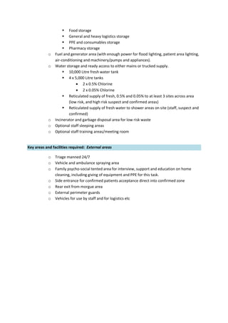  Food storage
 General and heavy logistics storage
 PPE and consumables storage
 Pharmacy storage
o Fuel and generator area (with enough power for flood lighting, patient area lighting,
air-conditioning and machinery/pumps and appliances).
o Water storage and ready access to either mains or trucked supply.
 10,000 Litre fresh water tank
 4 x 5,000 Litre tanks
 2 x 0.5% Chlorine
 2 x 0.05% Chlorine
 Reticulated supply of fresh, 0.5% and 0.05% to at least 3 sites across area
(low risk, and high risk suspect and confirmed areas)
 Reticulated supply of fresh water to shower areas on site (staff, suspect and
confirmed)
o Incinerator and garbage disposal area for low risk waste
o Optional staff sleeping areas
o Optional staff training areas/meeting room
Key areas and facilities required: External areas
o Triage manned 24/7
o Vehicle and ambulance spraying area
o Family psycho-social tented area for interview, support and education on home
cleaning, including giving of equipment and PPE for this task.
o Side entrance for confirmed patients acceptance direct into confirmed zone
o Rear exit from morgue area
o External perimeter guards
o Vehicles for use by staff and for logistics etc
 