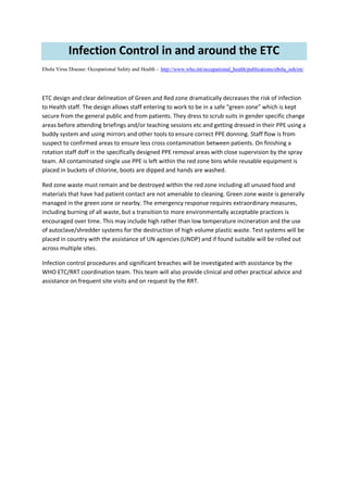 Infection Control in and around the ETC
Ebola Virus Disease: Occupational Safety and Health - http://www.who.int/occupational_health/publications/ebola_osh/en/
ETC design and clear delineation of Green and Red zone dramatically decreases the risk of infection
to Health staff. The design allows staff entering to work to be in a safe “green zone” which is kept
secure from the general public and from patients. They dress to scrub suits in gender specific change
areas before attending briefings and/or teaching sessions etc and getting dressed in their PPE using a
buddy system and using mirrors and other tools to ensure correct PPE donning. Staff flow is from
suspect to confirmed areas to ensure less cross contamination between patients. On finishing a
rotation staff doff in the specifically designed PPE removal areas with close supervision by the spray
team. All contaminated single use PPE is left within the red zone bins while reusable equipment is
placed in buckets of chlorine, boots are dipped and hands are washed.
Red zone waste must remain and be destroyed within the red zone including all unused food and
materials that have had patient contact are not amenable to cleaning. Green zone waste is generally
managed in the green zone or nearby. The emergency response requires extraordinary measures,
including burning of all waste, but a transition to more environmentally acceptable practices is
encouraged over time. This may include high rather than low temperature incineration and the use
of autoclave/shredder systems for the destruction of high volume plastic waste. Test systems will be
placed in country with the assistance of UN agencies (UNDP) and if found suitable will be rolled out
across multiple sites.
Infection control procedures and significant breaches will be investigated with assistance by the
WHO ETC/RRT coordination team. This team will also provide clinical and other practical advice and
assistance on frequent site visits and on request by the RRT.
 