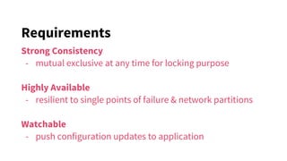 Requirements
Strong Consistency
- mutual exclusive at any time for locking purpose
Highly Available
- resilient to single points of failure & network partitions
Watchable
- push configuration updates to application
 