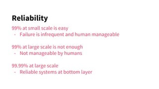 Reliability
99% at small scale is easy
- Failure is infrequent and human manageable
99% at large scale is not enough
- Not manageable by humans
99.99% at large scale
- Reliable systems at bottom layer
 