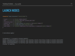 TERRAFORM + CoreOS
LAUNCH NODES
11
resource "aws_instance" "etcd_node" { 
 
count = "${var.node_count}" 
ami = "${data.aws_ami.coreos_ami.id}" 
instance_type = "t2.medium" 
subnet_id = "${aws_subnet.az_subnet.*.id[count.index]}" 
key_name = "${aws_key_pair.ssh-key.id}" 
user_data = "${data.template_file.userdata.*.rendered[count.index]}" 
}
$ terraform apply
core@node-1 ~ $ etcdctl cluster-health
member 5bea3befcd2b527d is healthy: got healthy result from http://node-2.cluster.etcd:2379
member bfc4d7d3459cc4cb is healthy: got healthy result from http://node-1.cluster.etcd:2379
member d1b3f464b49063ac is healthy: got healthy result from http://node-0.cluster.etcd:2379
cluster is healthy
 