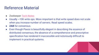 Reference Material
● Zookeeper Tech Notes
● Usually ~10K write ops. More important is that write speed does not scale
when you increase number of servers. Read speed scales.
● ZAB for consensus.
● Even though Paxos is beautifully elegant in describing the essence of
distributed consensus, the absence of a comprehensive and prescriptive
specification has rendered it inaccessible and notoriously difficult to
implement in practical systems.
 