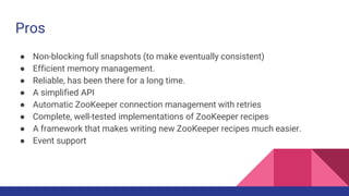 Pros
● Non-blocking full snapshots (to make eventually consistent)
● Efficient memory management.
● Reliable, has been there for a long time.
● A simplified API
● Automatic ZooKeeper connection management with retries
● Complete, well-tested implementations of ZooKeeper recipes
● A framework that makes writing new ZooKeeper recipes much easier.
● Event support
 
