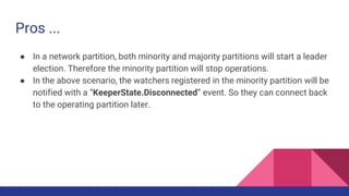 Pros ...
● In a network partition, both minority and majority partitions will start a leader
election. Therefore the minority partition will stop operations.
● In the above scenario, the watchers registered in the minority partition will be
notified with a “KeeperState.Disconnected” event. So they can connect back
to the operating partition later.
 