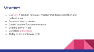 Overview
● Use serf. A solution for cluster membership, failure detection and
orchestration.
● Broadcast custom events.
● Gossip protocol for communication.
● Client to server -> rpc
● Complete architecture
● Ability to fire and listen events
 
