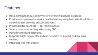 Features
● Has a distributed key, value(KV) store for storing Service database.
● Provides comprehensive service health checking using both in-built solutions
as well as user provided custom solutions.
● Provides REST based HTTP api for interaction.
● Service database can be queried using DNS.
● Does dynamic load balancing.
● Supports single data center and can be scaled to support multiple data
centers.
● Integrates well with Docker.
 