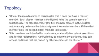 Topology
● “One of the main features of Hazelcast is that it does not have a master
member. Each cluster member is configured to be the same in terms of
functionality. The oldest member (the first member created in the cluster)
automatically performs the data assignment to cluster members. If the oldest
member dies, the second oldest member takes over.”
● “Lite members are intended for use in computationally-heavy task executions
and listener registrations. Although they do not own any partitions, they can
access partitions that are owned by other members in the cluster.”
 