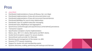 Pros
● Java Client
● Distributed implementations of java.util.{Queue, Set, List, Map}.
● Distributed implementation of java.util.concurrent.locks.Lock.
● Distributed implementation of java.util.concurrent.ExecutorService.
● Distributed MultiMap for one-to-many relationships.
● Distributed Topic for publish/subscribe messaging.
● Distributed Query, MapReduce and Aggregators.
● Synchronous (write-through) and asynchronous (write-behind) persistence.
● Transaction support.
● Specification compliant JCache implementation.
● Native Java, .NET, C++ clients, Memcache and REST clients.
● Socket level encryption support for secure clusters.
● Second level cache provider for Hibernate.
● Monitoring and management of the cluster via JMX.
● Dynamic HTTP session clustering.
● Support for cluster info and membership events.
● Dynamic discovery, scaling, partitioning with backups and fail-over.
 