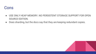 Cons
● USE ONLY HEAP MEMORY. NO PERSISTENT STORAGE SUPPORT FOR OPEN
SOURCE EDITION.
● Does sharding, but the docs say that they are keeping redundant copies.
 
