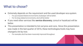 What to chose?
● Extremely depends on the requirement and the used developer eco-system.
○ For java based/related environments Zookeeper will be better.
○ For Go lang related environments, etcd will be better
● If you need other services like service discovery, consul or hazelcast will be
better.
● This presentation is intended to list out pros and cons. Since this presentation
was made in the last quarter of 2016, these technologies/tools may have
changed a lot by now.
○ For example, etcd has been massively improved throughout.
 