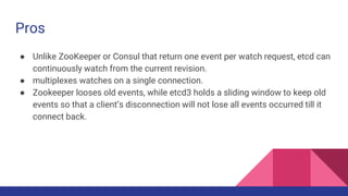 Pros
● Unlike ZooKeeper or Consul that return one event per watch request, etcd can
continuously watch from the current revision.
● multiplexes watches on a single connection.
● Zookeeper looses old events, while etcd3 holds a sliding window to keep old
events so that a client’s disconnection will not lose all events occurred till it
connect back.
 