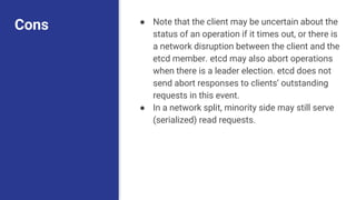 Cons ● Note that the client may be uncertain about the
status of an operation if it times out, or there is
a network disruption between the client and the
etcd member. etcd may also abort operations
when there is a leader election. etcd does not
send abort responses to clients’ outstanding
requests in this event.
● In a network split, minority side may still serve
(serialized) read requests.
 