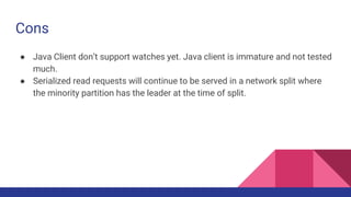 Cons
● Java Client don’t support watches yet. Java client is immature and not tested
much.
● Serialized read requests will continue to be served in a network split where
the minority partition has the leader at the time of split.
 