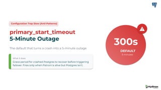 Conﬁguration Trap Slow (Anti-Patterns)
primary_start_timeout
5-Minute Outage
The default that turns a crash into a 5-minute outage
What it does
Grace period for crashed Postgres to recover before triggering
failover. Fires only when Patroni is alive but Postgres isn't.
300s
DEFAULT
5 minutes
 
