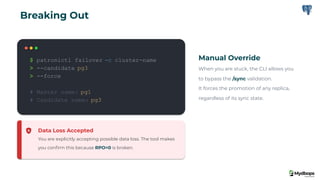 $ patronictl failover -c cluster-name
> --candidate pg3
> --force
# Master name: pg1
# Candidate name: pg3
Manual Override
When you are stuck, the CLI allows you
to bypass the /sync validation.
It forces the promotion of any replica,
regardless of its sync state.
Data Loss Accepted
You are explicitly accepting possible data loss. The tool makes
you conﬁrm this because RPO=0 is broken.
Breaking Out
 