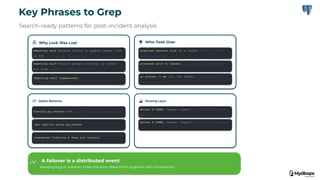 Key Phrases to Grep
Search-ready patterns for post-incident analysis
Why Lock Was Lost
Demoting self because failed to update leader lock
in DCS → DCS outage, no failsafe
Demoting self because primary startup is taking
too long → primary_start_timeout hit
Demoting self (immediate)
→ urgent, split-brain prevention
Who Took Over
acquired session lock as a leader → won the race
(before promotion)
promoted self to leader ... → pg_ctl promote done
no action. I am (X), the leader → steady state,
failover complete
Rejoin Behavior
running pg_rewind from ... → old primary reconciling
new replica using pg_rewind
→ clean rejoin
requested timeline X does not contain
→ divergence, reinit needed
Routing Layer
Server X DOWN, reason: Layer7 → role flip, 503 from
Patroni
Server X DOWN, reason: Layer4 → port 8008 unreachable
A failover is a distributed event
Reading logs in isolation hides the story. Read them together with timestamps.
 