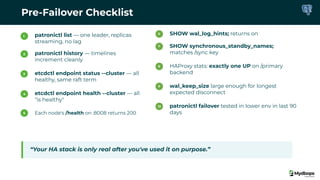 Pre-Failover Checklist
1 patronictl list — one leader, replicas
streaming, no lag
2 patronictl history — timelines
increment cleanly
3 etcdctl endpoint status --cluster — all
healthy, same raft term
4 etcdctl endpoint health --cluster — all
"is healthy"
5 Each node's /health on :8008 returns 200
6 SHOW wal_log_hints; returns on
7 SHOW synchronous_standby_names;
matches /sync key
8 HAProxy stats: exactly one UP on /primary
backend
9 wal_keep_size large enough for longest
expected disconnect
10 patronictl failover tested in lower env in last 90
days
“Your HA stack is only real after you've used it on purpose.”
 