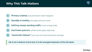 Why This Talk Matters
1 Primary crashes, but promotion never happens
2 Standby is healthy, but apps still can't write
3 HAProxy keeps sending trafﬁc to the wrong node
4 etcd loses quorum, whole cluster goes read-only
5 "Automatic failover" turns out not to be automatic recovery
HA is not a feature of one tool. It is the emergent behavior of the full stack.
 