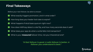 Final Takeaways
Before your next failover, be able to answer:
1 What exactly triggers promotion, and in what order?
2 How long does your leader lock take to expire?
3 What happens if etcd loses quorum right now?
4 How does HAProxy detect a role ﬂip, and how many seconds does it add?
5 What does your app do when a write fails mid-transaction?
6 What is your measured failover time, not your theoretical one?
"A fast failover is good. A safe failover is better. A
failover you understand is best."
 