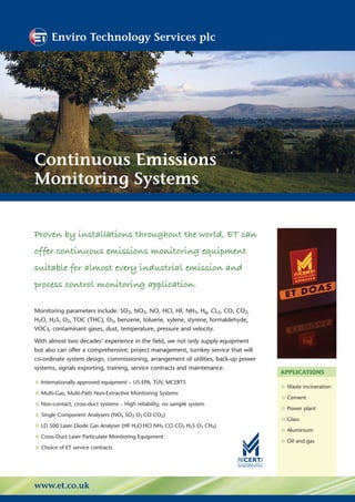 Enviro Technology Services plc




Continuous Emissions
Monitoring Systems


Proven by installations throughout the world, ET can
offer continuous emissions monitoring equipment
suitable for almost every industrial emission and
process control monitoring application.

Monitoring parameters include: SO2, NO2, NO, HCl, HF, NH3, Hg, CL2, CO, CO2,
H2O, H2S, O2, TOC (THC), O3, benzene, toluene, xylene, styrene, formaldehyde,
VOCs, contaminant gases, dust, temperature, pressure and velocity.

With almost two decades’ experience in the field, we not only supply equipment
but also can offer a comprehensive, project management, turnkey service that will
co-ordinate system design, commissioning, arrangement of utilities, back-up power
systems, signals exporting, training, service contracts and maintenance.
                                                                                    APPLICATIONS
• Internationally approved equipment – US EPA, TÜV, MCERTS                          • Waste incineration
• Multi-Gas, Multi-Path Non-Extractive Monitoring Systems                           • Cement
• Non-contact, cross-duct systems – High reliability, no sample system              • Power plant
• Single Component Analysers (NO SO O CO CO )
                                 x   2       2   2
                                                                                    • Glass
• LD 500 Laser Diode Gas Analyser (HF H O HCl NH CO CO H S O CH )
                                         2       3       2   2   2   4
                                                                                    • Aluminium
• Cross-Duct Laser Particulate Monitoring Equipment                                 • Oil and gas
• Choice of ET service contracts


www.et.co.uk
 
