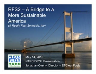 RFS2 – A Bridge to a
More Sustainable
America
(A Really Fast Synopsis, too)




             May 14, 2010
             NTRC/ORNL Presentation
             Jonathan Overly, Director – ETCleanFuels
 