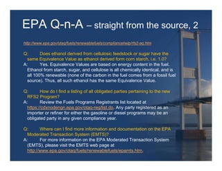 EPA Q-n-A – straight from the source, 2
http://www.epa.gov/otaq/fuels/renewablefuels/compliancehelp/rfs2-aq.htm

Q:       Does ethanol derived from cellulosic feedstock or sugar have the
  same Equivalence Value as ethanol derived form corn starch, i.e. 1.0?
A:       Yes. Equivalence Values are based on energy content in the fuel.
  Ethanol from starch, sugar, and cellulose is all chemically identical, and is
  all 100% renewable (none of the carbon in the fuel comes from a fossil fuel
  source). Thus, all such ethanol has the same Equivalence Value.

Q:       How do I find a listing of all obligated parties pertaining to the new
  RFS2 Program?
A:       Review the Fuels Programs Registrants list located at
  https://cdxnodengn.epa.gov/otaq-reg/list.do. Any party registered as an
  importer or refiner for either the gasoline or diesel programs may be an
  obligated party in any given compliance year.

Q:       Where can I find more information and documentation on the EPA
  Moderated Transaction System (EMTS)?
A:       For more information on the EPA Moderated Transaction System
  (EMTS), please visit the EMTS web page at
  http://www.epa.gov/otaq/fuels/renewablefuels/epamts.htm.
 