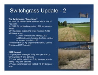 Switchgrass Update - 2
The Switchgrass “Experience”
•In 2008, 16 farmers were selected with a total of
720 acres
•In 2009, 34 contracts covering 1,900 acres were
added
•2010 acreage expanding by as much as 4,000
additional acres
       • Current contracts are adding 2,500
          additional acres, bringing the total number
          of farmers enrolled to 60.
 Joint effort of UT Ag Experiment Station, Genera
Energy and UT Extension


2009 Harvest
•1st year yields averaged 2 dry tons per acre (2
farms yielded 4 tons per acre
•2nd year yields varied from 3 dry tons per acre to
nearly 7 dry tons per acre
•3rd year switchgrass field yielded 7.6 dry tons per
acre
 