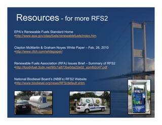 Resources - for more RFS2
EPA’s Renewable Fuels Standard Home
•http://www.epa.gov/otaq/fuels/renewablefuels/index.htm


Clayton McMartin & Graham Noyes White Paper – Feb. 26, 2010
•http://www.cfch.com/whitepaper/


Renewable Fuels Association (RFA) Issues Brief – Summary of RFS2
•http://foodnfuel.3cdn.net/90c1a873be0da22e02_ypm6i2c47.pdf


National Biodiesel Board’s (NBB’s) RFS2 Website
•http://www.biodiesel.org/news/RFS/default.shtm
 