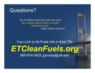 Questions?
   “Do not follow where the path may lead.
     Go, instead, where there is no path
               and leave a trail.”
                       - Ralph Waldo Emerson




  Your Link to Alt Fuels Info in East TN:

ETCleanFuels.org
    865-974-3625; jgoverly@utk.edu
 