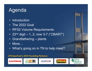 Agenda
•   Introduction
•   The 2022 Goal
•   RFS2 Volume Requirements
•   22nd digit – 1, 2, now 3-7 (“CBAR7”)
•   Grandfathering – plants
•   More…
•   What’s going on in TN to help meet?

ETCleanFuel’s 2010 Founding Partners:
 
