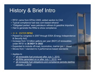 History & Brief Intro
•   RFS1 came from EPAct 2005; added section to CAA
•   Typical compliance fuel was corn-based ethanol
•   “Obligated parties” were petroleum refiners & gasoline importers
•   Had to generate the RINs to show compliance

•        ENTER RFS2
• Passed by congress in 2007 through EISA (Energy Independence
  & Security Act)
• Increase from 12 billion gallons per year (BGY) of renewables
  under RFS1 to 36 BGY in 2022
• Expanded to include off-road, locomotive, marine gas + diesel
• Moves from 1 standard to 4 performance-based standards

• Applies to
     all renewable fuel produced after July 1, 2010,
     all RINs generated on or after July 1, 2010, and
     all renewable fuel obligations and compliance periods starting
     January 1, 2010
 