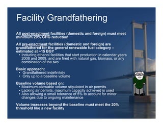 Facility Grandfathering
All post-enactment facilities (domestic and foreign) must meet
minimum 20% GHG reduction
All pre-enactment facilities (domestic and foreign) are
grandfathered for the general renewable fuel category –
estimated at ~15 BGY
 • Including ethanol facilities that start production in calendar years
    2008 and 2009, and are fired with natural gas, biomass, or any
    combination of the two
Basic approach:
 • Grandfathered indefinitely
 • Only up to a baseline volume
Baseline volume based on:
 • Maximum allowable volume stipulated in air permits
 • Lacking air permits, maximum capacity achieved is used
 • Also allowing a small tolerance of 5% to account for minor
   changes due to ongoing maintenance
Volume increases beyond the baseline must meet the 20%
threshold like a new facility
 