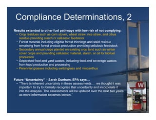 Compliance Determinations, 2
Results extended to other fuel pathways with low risk of not complying:
 • Crop residues such as corn stover, wheat straw, rice straw, and citrus
   residue providing starch or cellulosic feedstock
 • Forest material including eligible forest thinnings and solid residue
   remaining from forest product production providing cellulosic feedstock
 • Secondary annual crops planted on existing crop land such as winter
   cover crops and providing cellulosic material, starch, or oil for biofuel
   production
 • Separated food and yard wastes, including food and beverage wastes
   from food production and processing
 • Perennial grasses including switchgrass and miscanthus


Future “Uncertainty” – Sarah Dunham, EPA says…
 • “There is inherent uncertainty in these assessments… we thought it was
   important to try to formally recognize that uncertainty and incorporate it
   into the analysis. The assessments will be updated over the next two years
   as more information becomes known.”
 