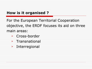 How is it organised ? For the European Territorial Cooperation objective, the ERDF focuses its aid on three  main areas: Cross-border Transnational Interregional 