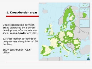 Direct cooperation between areas separated by a border; development of economic and social  cross-border  activities. 52 cross-border co-operation programmes along internal EU borders. ERDF contribution: €5.6 billion. 1. Cross-border areas 