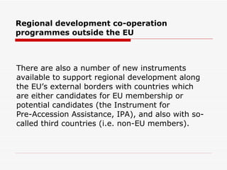 Regional development co-operation programmes outside the EU  There are also a number of new instruments  available to support regional development along  the EU’s external borders with countries which  are either candidates for EU membership or  potential candidates (the  Instrument for  Pre-Accession Assistance,  IPA), and also with so- called third countries (i.e. non-EU members).  
