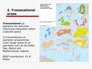 2. Transnational areas Transnational  co-operation for activities improving integration within a specific space  13 transnational co-operation programmes cover larger areas of co-operation such as the Baltic Sea, Alpine and Mediterranean regions.  ERDF contribution: €1.8 billion. 