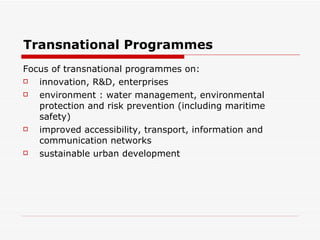 Transnational Programmes Focus of transnational programmes on: innovation, R&D, enterprises environment : water management, environmental protection and risk prevention (including maritime safety) improved accessibility, transport, information and communication networks sustainable urban development 