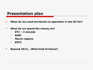 What do we need territorial co-operation in the EU for? What do we spend the money on? ETC – 3 strands ENPI Macro regions EGTC Beyond 2013... What kind of future? Presentation plan 