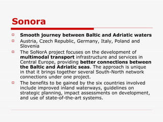 Sonora Smooth journey between Baltic and Adriatic waters Austria, Czech Republic, Germany, Italy, Poland and Slovenia   The SoNorA project focuses on the development of  multimodal transport  infrastructure and services in Central Europe, providing  better connections between the Baltic and Adriatic seas . The approach is unique in that it brings together several South-North network connections under one project.   The benefits to be gained by the six countries involved include improved inland waterways, guidelines on strategic planning, impact assessments on development, and use of state-of-the-art systems. 
