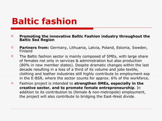 Baltic fashion Promoting the innovative Baltic Fashion industry throughout the Baltic Sea Region Partners from:  Germany, Lithuania, Latvia, Poland, Estonia, Sweden, Finland The Baltic fashion sector is mainly composed of SMEs, with large share of females not only in services & administration but also production (80% in new member states). Despite dramatic changes within the last decade resulting in a loss of a third of its volume and jobs textile, clothing and leather industries still highly contribute to employment esp in the E-BSR, where the sector counts for approx. 6% of the workforce. Fashion project is intended to  strengthen SMEs, especially in the creative sector, and to promote female entrepreneurship . In addition to its contribution to (female & non-metropole) employment, the project will also contribute to bridging the East-West divide. 