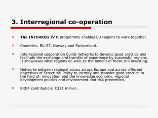 3. Interregional co-operation The INTERREG IV C  programme enables EU regions to work together. Countries: EU-27, Norway and Switzerland. Interregional cooperation builds networks to develop good practice and facilitate the exchange and transfer of experience by successful regions. It showcases what regions do well, to the benefit of those still investing.  Networks between regional actors across Europe and across different objectives of Structural Policy to identify and transfer good practice in the field of: innovation and the knowledge economy, regional development policies and environment and risk prevention.  ERDF contribution: €321 million. 